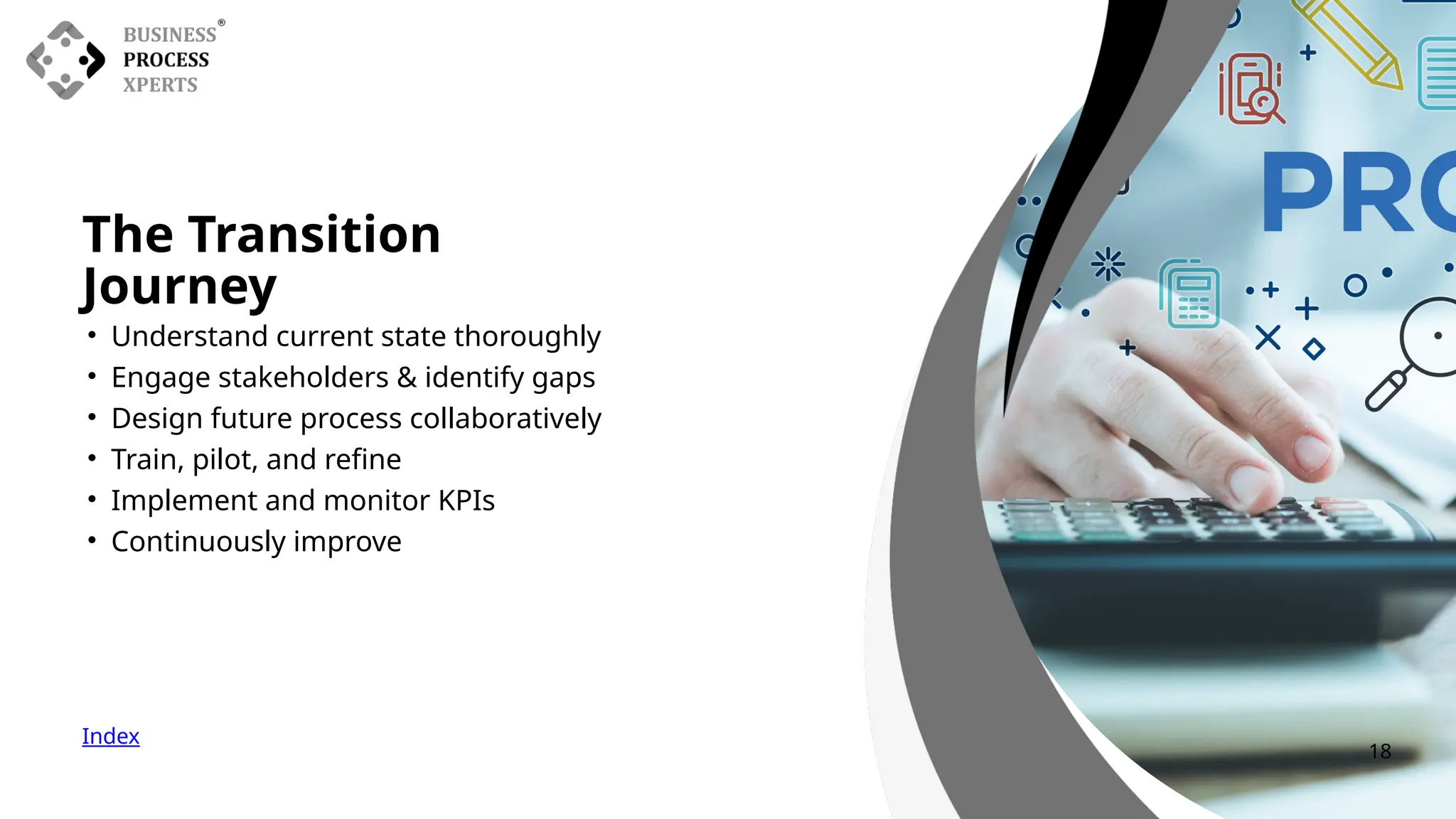 The Transition
Journey
Index
• Understand current state thoroughly
• Engage stakeholders & identify gaps
• Design future process collaboratively
• Train, pilot, and refine
• Implement and monitor KPIs
• Continuously improve
18
 