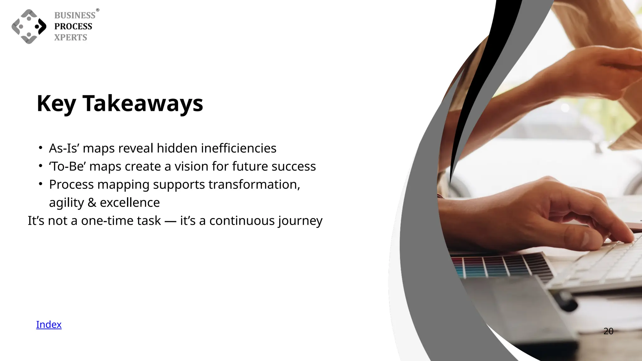 Key Takeaways
Index
• As-Is’ maps reveal hidden inefficiencies
• ‘To-Be’ maps create a vision for future success
• Process mapping supports transformation,
agility & excellence
It’s not a one-time task — it’s a continuous journey
20
 