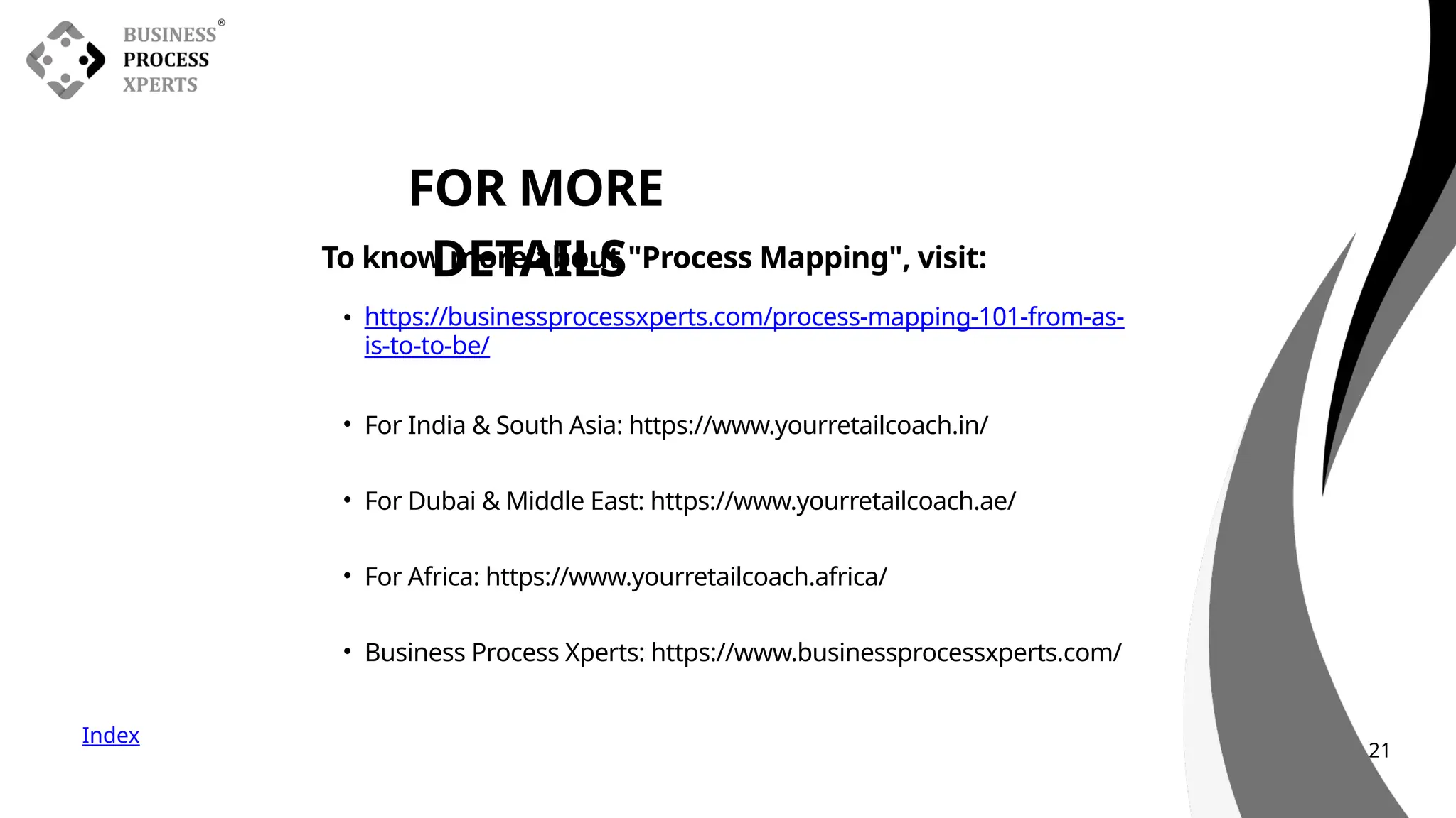 Index
FOR MORE
DETAILS
To know more about "Process Mapping", visit:
• https://businessprocessxperts.com/process-mapping-101-from-as-
is-to-to-be/
• For India & South Asia: https://www.yourretailcoach.in/
• For Dubai & Middle East: https://www.yourretailcoach.ae/
• For Africa: https://www.yourretailcoach.africa/
• Business Process Xperts: https://www.businessprocessxperts.com/
21
 