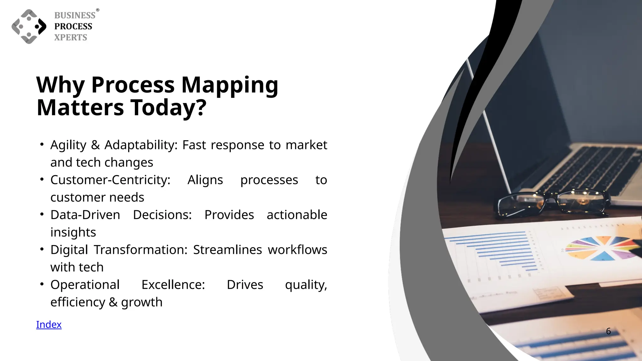 Why Process Mapping
Matters Today?
• Agility & Adaptability: Fast response to market
and tech changes
• Customer-Centricity: Aligns processes to
customer needs
• Data-Driven Decisions: Provides actionable
insights
• Digital Transformation: Streamlines workflows
with tech
• Operational Excellence: Drives quality,
efficiency & growth
Index
6
 