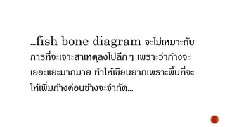 ...fish bone diagram จะไม่เหมาะกับ
การที่จะเจาะสาเหตุลงไปลึกๆ เพราะว่าก้างจะ
เยอะแยะมากมาย ทาให้เขียนยากเพราะพื้นที่จะ
ให้เพิ่มก้างค่อนข้างจะจากัด...
 
