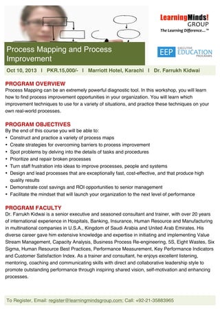  
To Register, Email: register@learningmindsgroup.com; Call: +92-21-35883965
	
  
	
  
	
  
	
  
	
  
	
  
	
  
	
  
	
  
	
  
	
  
PROGRAM OVERVIEW
Process Mapping can be an extremely powerful diagnostic tool. In this workshop, you will learn
how to find process improvement opportunities in your organization. You will learn which
improvement techniques to use for a variety of situations, and practice these techniques on your
own real-world processes.
PROGRAM OBJECTIVES
By the end of this course you will be able to:
• Construct and practice a variety of process maps
• Create strategies for overcoming barriers to process improvement
• Spot problems by delving into the details of tasks and procedures
• Prioritize and repair broken processes
• Turn staff frustration into ideas to improve processes, people and systems
• Design and lead processes that are exceptionally fast, cost-effective, and that produce high
quality results
• Demonstrate cost savings and ROI opportunities to senior management
• Facilitate the mindset that will launch your organization to the next level of performance
PROGRAM FACULTY
Dr. Farrukh Kidwai is a senior executive and seasoned consultant and trainer, with over 20 years
of international experience in Hospitals, Banking, Insurance, Human Resource and Manufacturing
in multinational companies in U.S.A., Kingdom of Saudi Arabia and United Arab Emirates. His
diverse career gave him extensive knowledge and expertise in initiating and implementing Value
Stream Management, Capacity Analysis, Business Process Re-engineering, 5S, Eight Wastes, Six
Sigma, Human Resource Best Practices, Performance Measurement, Key Performance Indicators
and Customer Satisfaction Index. As a trainer and consultant, he enjoys excellent listening,
mentoring, coaching and communicating skills with direct and collaborative leadership style to
promote outstanding performance through inspiring shared vision, self-motivation and enhancing
processes.
Process Mapping and Process
Improvement
Oct 10, 2013 | PKR.15,000/- | Marriott Hotel, Karachi | Dr. Farrukh Kidwai
 