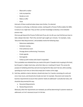 - Meet with a realtor
- Look at properties
- Decide on a lot
- Make an offer
- Close
And each of these could be broken down even further, if so desired.
If a process is confusing, or otherwise unclear, starting with a Process Profile enables the SMEs
to look at it at a high-level. They can then use their knowledge to develop a more detailed
process map.
Once you get beyond the Process Profile level (if you do it at all), you may find that you have to
take a deeper dive later. That’s fine, but don’t get caught up in minutia. For example, a task,
‘Document New Requirements’, will probably involve the following steps:
- Determine stakeholders
- Schedule meeting
- Find conference room
- Arrange phone conferencing, if necessary
- Create agenda
- Send agenda
- Follow-up with invitees who haven’t responded.
This is probably more detailed than you need at this point. If people insist on going to this level,
but the goal is a higher-level view, write their ideas on a ‘parking lot’ board. This serves the
purpose of validating what they said and ensuring that the ideas won’t be lost, while avoiding
spending too much time on items that simply don’t matter at this stage.
5) Each box, whether a task or decision, should only have 2 or 3 words, consisting of a verb and
one or two nouns, and should only include one task. For example, ‘Document and review the
business requirements to assure that customer needs are addressed’ is actually two tasks, and
should be documented this way:
a. Document Requirements
b. Review Requirements
Obviously, when the requirements are reviewed, you will be determining if customer needs are
addressed, so it isn’t necessary to put it in the box.
 