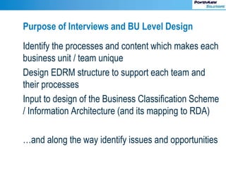 Purpose of Interviews and BU Level Design
Identify the processes and content which makes each
business unit / team unique
Design EDRM structure to support each team and
their processes
Input to design of the Business Classification Scheme
/ Information Architecture (and its mapping to RDA)
…and along the way identify issues and opportunities
 