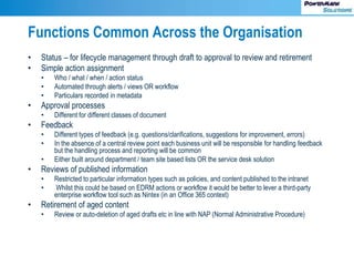 Functions Common Across the Organisation
• Status – for lifecycle management through draft to approval to review and retirement
• Simple action assignment
• Who / what / when / action status
• Automated through alerts / views OR workflow
• Particulars recorded in metadata
• Approval processes
• Different for different classes of document
• Feedback
• Different types of feedback (e.g. questions/clarifications, suggestions for improvement, errors)
• In the absence of a central review point each business unit will be responsible for handling feedback
but the handling process and reporting will be common
• Either built around department / team site based lists OR the service desk solution
• Reviews of published information
• Restricted to particular information types such as policies, and content published to the intranet
• Whilst this could be based on EDRM actions or workflow it would be better to lever a third-party
enterprise workflow tool such as Nintex (in an Office 365 context)
• Retirement of aged content
• Review or auto-deletion of aged drafts etc in line with NAP (Normal Administrative Procedure)
 