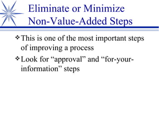 Eliminate or Minimize  Non-Value-Added Steps This is one of the most important steps of improving a process Look for “approval” and “for-your-information” steps 