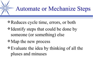 Automate or Mechanize Steps Reduces cycle time, errors, or both Identify steps that could be done by someone (or something) else Map the new process Evaluate the idea by thinking of all the pluses and minuses 
