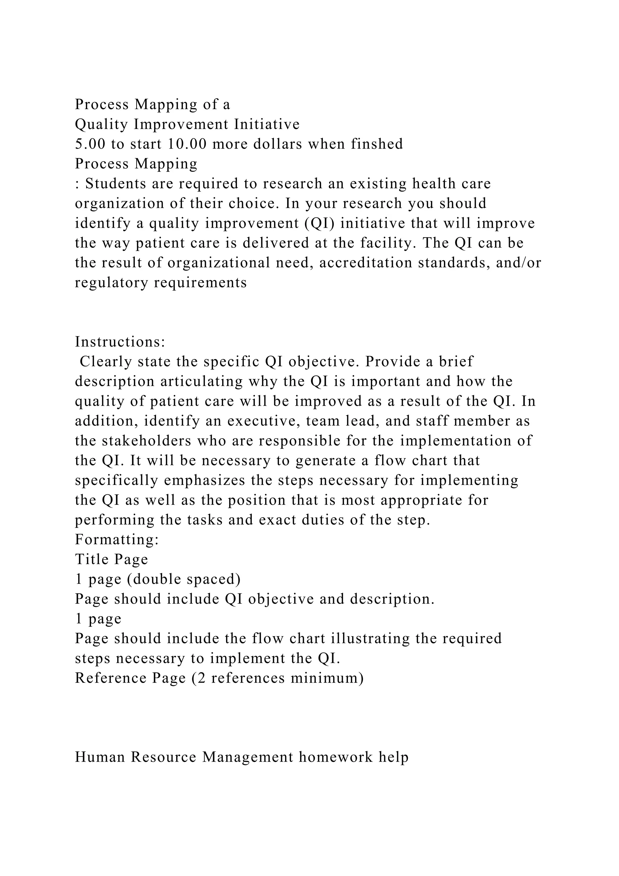 Process Mapping of a
Quality Improvement Initiative
5.00 to start 10.00 more dollars when finshed
Process Mapping
: Students are required to research an existing health care
organization of their choice. In your research you should
identify a quality improvement (QI) initiative that will improve
the way patient care is delivered at the facility. The QI can be
the result of organizational need, accreditation standards, and/or
regulatory requirements
Instructions:
Clearly state the specific QI objective. Provide a brief
description articulating why the QI is important and how the
quality of patient care will be improved as a result of the QI. In
addition, identify an executive, team lead, and staff member as
the stakeholders who are responsible for the implementation of
the QI. It will be necessary to generate a flow chart that
specifically emphasizes the steps necessary for implementing
the QI as well as the position that is most appropriate for
performing the tasks and exact duties of the step.
Formatting:
Title Page
1 page (double spaced)
Page should include QI objective and description.
1 page
Page should include the flow chart illustrating the required
steps necessary to implement the QI.
Reference Page (2 references minimum)
Human Resource Management homework help