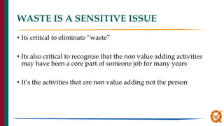 WASTE IS A SENSITIVE ISSUE
• Its critical to eliminate “waste”
• Its also critical to recognise that the non value adding activities
may have been a core part of someone job for many years
• It’s the activities that are non value adding not the person
 
