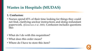 Wastes in Hospitals (MUDAS)
1. Confusion:
• Nurses spend 65% of their time looking for things they could
not find, clarifying unclear instructions and doing redundant
paperwork. (Jimmerson et al. 2005). Confusion includes questions
like:
• What do I do with this requisition?
• What does this order mean?
• Where do I have to store this item?
 