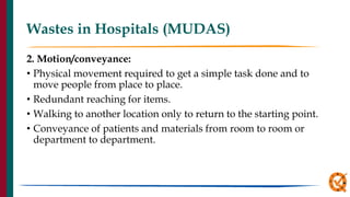 Wastes in Hospitals (MUDAS)
2. Motion/conveyance:
• Physical movement required to get a simple task done and to
move people from place to place.
• Redundant reaching for items.
• Walking to another location only to return to the starting point.
• Conveyance of patients and materials from room to room or
department to department.
 