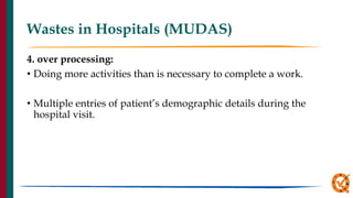 Wastes in Hospitals (MUDAS)
4. over processing:
• Doing more activities than is necessary to complete a work.
• Multiple entries of patient’s demographic details during the
hospital visit.
 