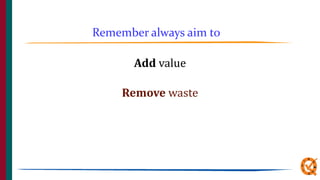 Add value
Remove waste
Remember always aim to
 
