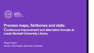 Process maps, fishbones and stats:
Continuous improvement and alternative formats at
Leeds Beckett University Library
Pippa Wood
Senior Information Services Librarian
 