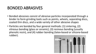 BONDED ABRASIVES
• Bonded abrasives consist of abrasive particles incorporated through a
binder to form grinding tools such as points, wheels, separating discs,
coated thin discs, and a wide variety of other abrasive shapes
• Particles are bonded by four general methods: (1) sintering, (2)
vitreous bonding (glass or ceramic), (3) resinous bonding (usually
phenolic resin), and (4) rubber bonding (latex-based or silicone-based
rubber).
 