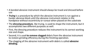 • A bonded abrasive instrument should always be trued and dressed before
use
• Truing is a procedure by which the abrasive instrument is run against a
harder abrasive block until the abrasive instrument rotates in the
handpiece without eccentricity or runout when placed on the substrate
• The dressing procedure, like truing, is used to shape the instrument, but it
accomplishes two different purposes as well.
• First, the dressing procedure reduces the instrument to its correct working
size and shape.
• Second, it is used to remove clogged debris from the abrasive instrument
to restore grinding efficiency during the finishing operation.
• The clogging of the abrasive instrument with debris is called abrasive
blinding.
 