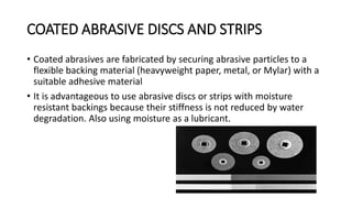 COATED ABRASIVE DISCS AND STRIPS
• Coated abrasives are fabricated by securing abrasive particles to a
flexible backing material (heavyweight paper, metal, or Mylar) with a
suitable adhesive material
• It is advantageous to use abrasive discs or strips with moisture
resistant backings because their stiffness is not reduced by water
degradation. Also using moisture as a lubricant.
 