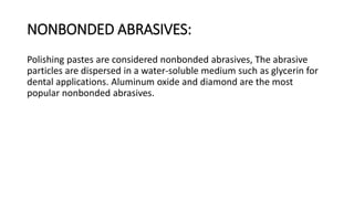 NONBONDED ABRASIVES:
Polishing pastes are considered nonbonded abrasives, The abrasive
particles are dispersed in a water-soluble medium such as glycerin for
dental applications. Aluminum oxide and diamond are the most
popular nonbonded abrasives.
 