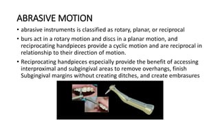 ABRASIVE MOTION
• abrasive instruments is classified as rotary, planar, or reciprocal
• burs act in a rotary motion and discs in a planar motion, and
reciprocating handpieces provide a cyclic motion and are reciprocal in
relationship to their direction of motion.
• Reciprocating handpieces especially provide the benefit of accessing
interproximal and subgingival areas to remove overhangs, finish
Subgingival margins without creating ditches, and create embrasures
 