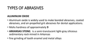 TYPES OF ABRASIVES
ALUMINUM OXIDE
• Aluminum oxide is widely used to make bonded abrasives, coated
abrasives, and air-propelled grit abrasives for dental applications.
• Mohs hardness of approximately 9
• ARKANSAS STONE: is a semi-translucent light-gray siliceous
sedimentary rock mined in Arkansas
• fine grinding of tooth enamel and metal alloys
 