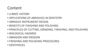 Content
• A BRIEF HISTORY
• APPLICATIONS OF ABRASIVES IN DENTISTRY
• ABRASIVE INSTRUMENT DESIGN
• BENEFITS OF FINISHING AND POLISHING
• PRINCIPLES OF CUTTING, GRINDING, FINISHING, AND POLISHING
• BIOLOGICAL HAZARDS
• ABRASION AND EROSION
• FINISHING AND POLISHING PROCEDURES
• DENTIFRICES
 