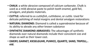 • CHALK: a white abrasive composed of calcium carbonate. Chalk is
used as a mild abrasive paste to polish tooth enamel, gold foil,
amalgam, and plastic materials.
• CUTTLE: referred to as cuttlefish, cuttlebone, or cuttle. Used for
delicate polishing of metal margins and dental amalgam restorations
• NATURAL DIAMOND: Diamond is called a superabrasive because of
its ability to abrade any other known substance
• SYNTHETIC DIAMOND ABRASIVES: The advantages of synthetic
diamonds over natural diamonds include their consistent size and
shape as well as their lower cost.
• EMERY, GARNET, KIESELGUHR, PUMICE, QUARTZ, SAND, TRIPOLI,..
etd.
 