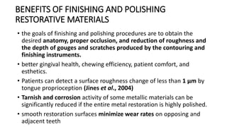 BENEFITS OF FINISHING AND POLISHING
RESTORATIVE MATERIALS
• the goals of finishing and polishing procedures are to obtain the
desired anatomy, proper occlusion, and reduction of roughness and
the depth of gouges and scratches produced by the contouring and
finishing instruments.
• better gingival health, chewing efficiency, patient comfort, and
esthetics.
• Patients can detect a surface roughness change of less than 1 μm by
tongue proprioception (Jines et al., 2004)
• Tarnish and corrosion activity of some metallic materials can be
significantly reduced if the entire metal restoration is highly polished.
• smooth restoration surfaces minimize wear rates on opposing and
adjacent teeth
 
