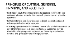 PRINCIPLES OF CUTTING, GRINDING,
FINISHING, AND POLISHING
• Particles of a substrate material (workpiece) are removed by the
action of a harder material that makes frictional contact with the
substrate
• Sufficient tensile and shear stresses to break atomic bonds and
release particles from the substrate.
• A cutting operation usually involves the use of a bladed instrument or
any other instrument in a bladelike fashion. Substrates may be
divided into large separate segments, or they may sustain deep
notches and grooves by the cutting operation.
 