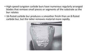 • High-speed tungsten carbide burs have numerous regularly arranged
blades that remove small pieces or segments of the substrate as the
bur rotates
• 16-fluted carbide bur produces a smoother finish than an 8-fluted
carbide bur, but the latter removes material more rapidly.
 