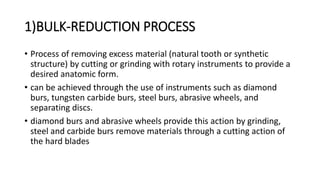 1)BULK-REDUCTION PROCESS
• Process of removing excess material (natural tooth or synthetic
structure) by cutting or grinding with rotary instruments to provide a
desired anatomic form.
• can be achieved through the use of instruments such as diamond
burs, tungsten carbide burs, steel burs, abrasive wheels, and
separating discs.
• diamond burs and abrasive wheels provide this action by grinding,
steel and carbide burs remove materials through a cutting action of
the hard blades
 