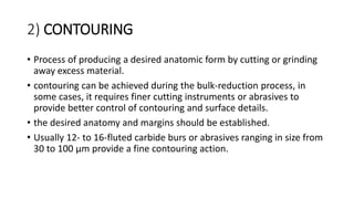 2) CONTOURING
• Process of producing a desired anatomic form by cutting or grinding
away excess material.
• contouring can be achieved during the bulk-reduction process, in
some cases, it requires finer cutting instruments or abrasives to
provide better control of contouring and surface details.
• the desired anatomy and margins should be established.
• Usually 12- to 16-fluted carbide burs or abrasives ranging in size from
30 to 100 μm provide a fine contouring action.
 