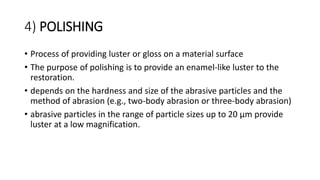 4) POLISHING
• Process of providing luster or gloss on a material surface
• The purpose of polishing is to provide an enamel-like luster to the
restoration.
• depends on the hardness and size of the abrasive particles and the
method of abrasion (e.g., two-body abrasion or three-body abrasion)
• abrasive particles in the range of particle sizes up to 20 μm provide
luster at a low magnification.
 