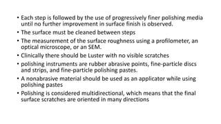 • Each step is followed by the use of progressively finer polishing media
until no further improvement in surface finish is observed.
• The surface must be cleaned between steps
• The measurement of the surface roughness using a profilometer, an
optical microscope, or an SEM.
• Clinically there should be Luster with no visible scratches
• polishing instruments are rubber abrasive points, fine-particle discs
and strips, and fine-particle polishing pastes.
• A nonabrasive material should be used as an applicator while using
polishing pastes
• Polishing is considered multidirectional, which means that the final
surface scratches are oriented in many directions
 