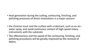 • Heat generation during the cutting, contouring, finishing, and
polishing processes of direct restorations is a major concern
• the clinician must cool the surface with a lubricant, such as an air–
water spray, and avoid continuous contact of high-speed rotary
instruments with the substrate
• The effectiveness and the speed of the contouring, finishing, and
polishing procedures will be greatly improved by the removal of
debris.
 
