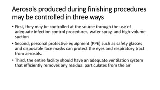 Aerosols produced during finishing procedures
may be controlled in three ways
• First, they may be controlled at the source through the use of
adequate infection control procedures, water spray, and high-volume
suction
• Second, personal protective equipment (PPE) such as safety glasses
and disposable face masks can protect the eyes and respiratory tract
from aerosols.
• Third, the entire facility should have an adequate ventilation system
that efficiently removes any residual particulates from the air
 