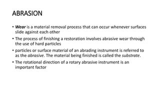 ABRASION
• Wear is a material removal process that can occur whenever surfaces
slide against each other
• The process of finishing a restoration involves abrasive wear through
the use of hard particles
• particles or surface material of an abrading instrument is referred to
as the abrasive. The material being finished is called the substrate.
• The rotational direction of a rotary abrasive instrument is an
important factor
 