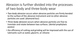 Abrasion is further divided into the processes
of two-body and three-body wear
• Two-body abrasion occurs when abrasive particles are firmly bonded
to the surface of the abrasive instrument and no other abrasive
particles are used. (diamond bur)
• Three-body abrasion occurs when abrasive particles are free to
translate and rotate between two surfaces. (dental prophylaxis
pastes)
• the efficiency of cutting and grinding will be improved with the use of
lubricants such as water, glycerin, or silicone
 