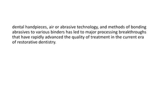 dental handpieces, air or abrasive technology, and methods of bonding
abrasives to various binders has led to major processing breakthroughs
that have rapidly advanced the quality of treatment in the current era
of restorative dentistry.
 