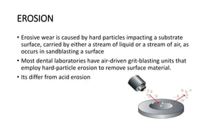 EROSION
• Erosive wear is caused by hard particles impacting a substrate
surface, carried by either a stream of liquid or a stream of air, as
occurs in sandblasting a surface
• Most dental laboratories have air-driven grit-blasting units that
employ hard-particle erosion to remove surface material.
• Its differ from acid erosion
 