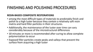 FINISHING AND POLISHING PROCEDURES
RESIN-BASED COMPOSITE RESTORATIONS
• among the most difficult types of materials to predictably finish and
polish to a high luster because they contain a relatively soft resin
matrix and hard filler particles in their structures.
• Additionally, the maintenance of the luster over time can vary
considerably because of the microstructural differences
• 10 minutes or more is recommended after curing to allow complete
polymerization to occur
• Exposed filler particles create peaks and valleys that prevent the
surface from acquiring a high luster
 