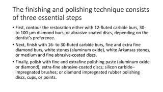 The finishing and polishing technique consists
of three essential steps
• First, contour the restoration either with 12-fluted carbide burs, 30-
to 100-μm diamond burs, or abrasive-coated discs, depending on the
dentist’s preference.
• Next, finish with 16- to 30-fluted carbide burs, fine and extra fine
diamond burs, white stones (aluminum oxide), white Arkansas stones,
or medium and fine abrasive-coated discs.
• Finally, polish with fine and extrafine polishing paste (aluminum oxide
or diamond); extra-fine abrasive-coated discs; silicon carbide–
impregnated brushes; or diamond impregnated rubber polishing
discs, cups, or points.
 