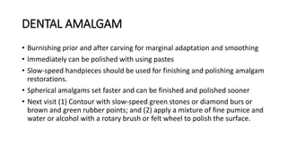 DENTAL AMALGAM
• Burnishing prior and after carving for marginal adaptation and smoothing
• Immediately can be polished with using pastes
• Slow-speed handpieces should be used for finishing and polishing amalgam
restorations.
• Spherical amalgams set faster and can be finished and polished sooner
• Next visit (1) Contour with slow-speed green stones or diamond burs or
brown and green rubber points; and (2) apply a mixture of fine pumice and
water or alcohol with a rotary brush or felt wheel to polish the surface.
 
