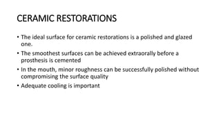 CERAMIC RESTORATIONS
• The ideal surface for ceramic restorations is a polished and glazed
one.
• The smoothest surfaces can be achieved extraorally before a
prosthesis is cemented
• In the mouth, minor roughness can be successfully polished without
compromising the surface quality
• Adequate cooling is important
 