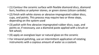 • (1) Contour the ceramic surface with flexible diamond discs, diamond
burs, heatless or polymer stones, or green stones (silicon carbide)
• (2) finish with white stones or abrasive-impregnated rubber discs,
cups, and points. This process may require two or three steps,
depending on the system used
• (3) polish with fine abrasive-impregnated rubber discs, cups, and
points or, if necessary, use a diamond paste applied with a brush or
felt wheel;
• (4) apply an overglaze layer or natural glaze on the ceramic
• For intraoral polishing, use an intermittent application of rotating
instruments with a copious amount of water as a coolant.
 