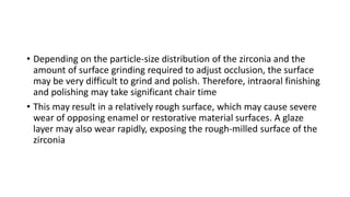 • Depending on the particle-size distribution of the zirconia and the
amount of surface grinding required to adjust occlusion, the surface
may be very difficult to grind and polish. Therefore, intraoral finishing
and polishing may take significant chair time
• This may result in a relatively rough surface, which may cause severe
wear of opposing enamel or restorative material surfaces. A glaze
layer may also wear rapidly, exposing the rough-milled surface of the
zirconia
 