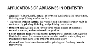 APPLICATIONS OF ABRASIVES IN DENTISTRY
• Abrasive—A sharp, hard, natural or synthetic substance used for grinding,
finishing, or polishing a softer surface.
• To produce smooth surface, every direct and indirect restoration must be
contoured by grinding, finishing, and polishing procedures.
• Different abrasives are used for the three major classes of materials:
ceramics, metals, and resin-based composites.
• Silicon carbide discs are required for cutting metal sections Although the
flexible discs used for resin composites can be used for metals, they are
incapable of removing large amounts of metal quickly.
• diamond burs have been developed for grinding and finishing zirconia
frameworks
 