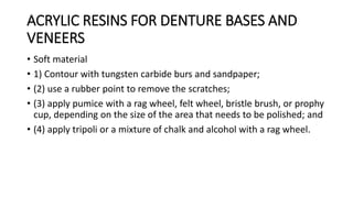 ACRYLIC RESINS FOR DENTURE BASES AND
VENEERS
• Soft material
• 1) Contour with tungsten carbide burs and sandpaper;
• (2) use a rubber point to remove the scratches;
• (3) apply pumice with a rag wheel, felt wheel, bristle brush, or prophy
cup, depending on the size of the area that needs to be polished; and
• (4) apply tripoli or a mixture of chalk and alcohol with a rag wheel.
 
