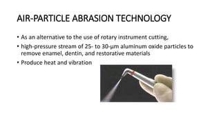 AIR-PARTICLE ABRASION TECHNOLOGY
• As an alternative to the use of rotary instrument cutting,
• high-pressure stream of 25- to 30-μm aluminum oxide particles to
remove enamel, dentin, and restorative materials
• Produce heat and vibration
 