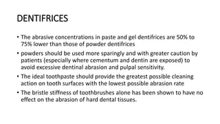 DENTIFRICES
• The abrasive concentrations in paste and gel dentifrices are 50% to
75% lower than those of powder dentifrices
• powders should be used more sparingly and with greater caution by
patients (especially where cementum and dentin are exposed) to
avoid excessive dentinal abrasion and pulpal sensitivity.
• The ideal toothpaste should provide the greatest possible cleaning
action on tooth surfaces with the lowest possible abrasion rate
• The bristle stiffness of toothbrushes alone has been shown to have no
effect on the abrasion of hard dental tissues.
 
