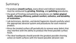 Summary
• To produce smooth surface, every direct and indirect restoration
must be contoured by grinding, finishing, and polishing procedures.
• the goals of finishing and polishing procedures are: better gingival
health, chewing efficiency, patient comfort, esthetics, and durability
of restoration.
• Lab technicians, dentists, and dental hygienists should carefully select
the appropriate abrasive system and procedures for each material
product.
• Rinse the treated surface off periodically to remove wear debris that
may interfere with the ability to produce the finest possible surface
finish.
• The ideal toothpaste should provide the greatest possible cleaning
action on tooth surfaces with the lowest possible abrasion rate
 